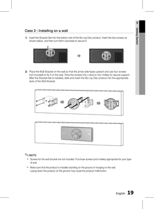 Page 19
1 English
English 1

01
Getting Started

Case 2 : Installing on a wall
Insert the Bracket-Set into the bottom slot of the Blu-ray Disc product. Insert the two screws as 
shown below, and then turn them clockwise to secure it.
Place the Wall Bracket on the wall so that the arrow side faces upward and use four screws 
(not included) to fi x it on the wall. Drive the screws into a stud or into mollies for secure support. 
After the Bracket-Set is installed, slide and insert the Blu-ray Disc...