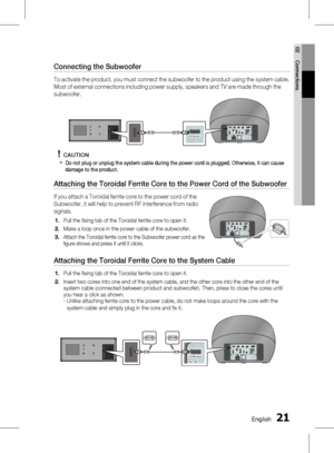 Page 21
0 English
English 1

02
Connections

Connecting the Subwoofer
To activate the product, you must connect the subwoofer to the product using the system cable. 
Most of external connections including power supply, speakers and TV are made through the 
subwoofer.
CAUTION
Do not plug or unplug the system cable during the power cord is plugged. Otherwise, it can cause damage to the product.
Attaching the Toroidal Ferrite Core to the Power Cord of the Subwoofer
If you attach a Toroidal ferrite core...