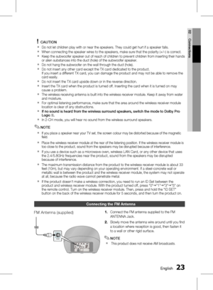 Page 23
 English
English 

02
Connections

CAUTION
Do not let children play with or near the speakers. They could get hurt if a speaker falls.
When connecting the speaker wires to the speakers, make sure that the polarity (+/ –) is correct.
  Keep the subwoofer speaker out of reach of children to prevent children from inserting their hands or alien substances into the duct (hole) of the subwoofer speaker.
  Do not hang the subwoofer on the wall through the duct (hole).
Do not insert any...