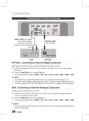 Page 26
 English

Connections

English 

Connecting audio from external Components
OPTICAL : Connecting an External Digital Component
Digital signal components such as a Cable Box/Satellite receiver (Set-Top Box).
Connect the Digital Input (OPTICAL) on the product to the Digital Output of the external digital 
component.
 Press the FUNCTION button to select D. IN input.
The mode switches as follows : BD/DVD ; D. IN ; AUX ; R. iPod ; W. iPod ; HDMI1 ; HDMI2 ; TUNER
NOTE
To see video from your...