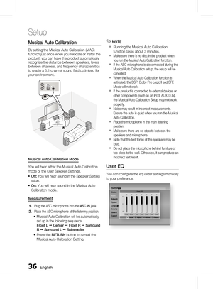 Page 36
 English

Setup

English 

Musical Auto Calibration 
By setting the Musical Auto Calibration (MAC) function just once when you relocate or install the product, you can have the product automatically recognize the distance between speakers, levels between channels, and frequency characteristics to create a 5.1-channel sound fi eld optimized for your environment.
DIGITALAUDIO IN(OPTICAL)
AUX IN
ASC IN
ASCmicrophone
Musical Auto Calibration Mode
You will hear either the Musical Auto...