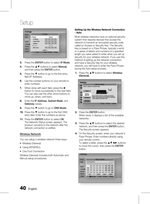 Page 40
0 English

Setup

English 1

SettingsDisplayAudioNetworkSystemLanguageSecurityGeneralSupport
Settings
Network
Language
IP Settings
m Move  Number  " Enter   ' Return
IP Mode ManualIP Address 0.0.0.0Subnet Mask 0.0.0.0Gateway 0.0.0.0DNS Mode ManualDNS Server 0.0.0.0OK
Press the ENTER button to select IP Mode.
Press the ▲▼ buttons to select Manual, and then press the ENTER button.
Press the ▼ button to go to the fi rst entry fi eld (IP Address).
Use the number buttons on your remote to...