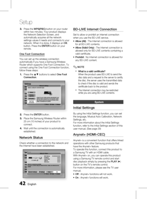 Page 42
 English

Setup

English 

Press the WPS(PBC) button on your router within two minutes. Your product displays the Network Selection Screen, and automatically acquires all the network settings values it needs and connects to your network. When it is done, it displays an OK button. Press the ENTER button on your remote.
One Foot Connection
You can set up the wireless connection automatically if you have a Samsung Wireless Router which supports One Foot Connection. To connect using the...