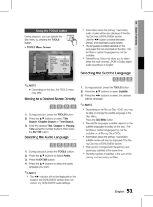 Page 51
0 English
English 1

04
Basic Functions

using the tooLS button
During playback, you can operate the 
disc menu by pressing the TOOLS 
button.
TOOLS Menu Screen
Tools
      < Change   " Enter   ' Return
Title Search    1/2Chapter Search  :  1/20Time Search  : 00:00:13/01:34:37Picture Settings  :  NormalAudio :  1/4 ENG Multi CHUser EQSubtitle  :  0/7 OffAngle :  1/1
NOTE
Depending on the disc, the TOOLS menu 
may differ.
Moving to a Desired Scene Directly
h�Z�
During playback, press...