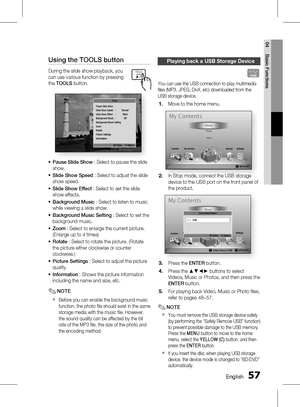 Page 57
 English
English 

04
Basic Functions

Using the TOOLS button
During the slide show playback, you 
can use various function by pressing 
the TOOLS button.
Pause Slide ShowSlide Show Speed  :  NormalSlide Show Effect  :  BlindBackground Music  :  OffBackground Music SettingZoomRotatePicture Settings Information
" Enter    ' Return
Tools
Pause Slide Show : Select to pause the slide 
show.
Slide Show Speed : Select to adjust the slide 
show speed.
Slide Show Effect : Select to...