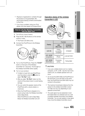 Page 61
0 English
English 1

04
Basic Functions

Playback of applications' contents through 
the product is not guaranteed. We 
recommend playing contents downloaded 
to the iPod.
If you have a problem using your iPod, 
please visit www.apple.com/support/ipod
How to Link the Wireless transmitter with the main unit
Turn off your Home Cinema.
Press the 4, 7, 6, 3 buttons on the remote 
control in order.
The Power LED blinks once.
Connect the iPod/iPhone to the Wireless 
transmitter.
STANDBYLINK...