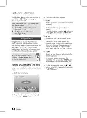 Page 62
 English

Network Services

English 

You can enjoy various network services such as 
Smart Hub or BD-LIVE by connecting the 
product to your network.
Read the following instructions before using 
any network service.
Connect the product to the network.
(see pages 27~28)
Confi gure the network settings. 
(see pages 39~42)
1.
2.
using Smart Hub
Using Smart Hub, you can stream movies, 
videos, and music from the Internet, access 
various for pay or free-of-charge applications and 
view...