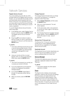 Page 66
 English

Network Services

English 

Register Service Account
If you have existing accounts with any of the 
providers listed by the Register Service Account 
function, you can associate the provider account 
and the provider account password with your 
Smart TV Account. If you associate the account, 
you will be able to log onto the account through 
Smart Hub easily, without entering your account 
name or password.
To use the Register Service Account function, 
follow these steps:...