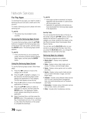 Page 70
0 English

Network Services

English 1

For Pay Apps
To download for pay apps, you need to create a 
Samsung Account and add a credit card to the 
account.
To create a Samsung account, please visit www.
samsung.com
NOTE
This service may not provided in some 
countries.
Accessing the Samsung Apps Screen
To access Samsung Apps, press the ▲▼◄► 
buttons to navigate to the Samsung Apps area 
on the Smart Hub main screen, and then press 
the ENTER button. The Samsung Apps screen 
appears. 
NOTE
If...