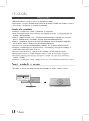 Page 96
1 Português

Introdução

Português 1

Instalar o produto
Pode instalar o produto sobre um suporte ou suspenso na parede.
Quando instalar o produto, certifi que-se de que dispõe de espaço sufi ciente para introduzir um disco.
Caso contrário, o produto não irá funcionar normalmente.
Cuidados a Ter na Instalação
Se instalar o produto numa parede, a parede deve ser lisa e vertical.
Evite instalar o produto em zonas húmidas ou com temperatura elevada, ou numa parede que não 
suporte O peso do...