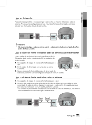 Page 99
0 Português
Português 1

02
Ligações

Ligar ao Subwoofer
Para activar este produto, é necessário ligar o subwoofer ao mesmo, utilizando o cabo do 
sistema. A maior parte das ligações externas, incluindo a fonte de alimentação, colunas e 
televisor são efectuadas através do subwoofer.
CUIDADO
Não ligue nem desligue o cabo do sistema quando o cabo de alimentação estiver ligado. Se o fi zer, poderá danifi car o produto.
Ligar o núcleo de ferrite toroidal ao cabo de alimentação do subwoofer
Ligar...