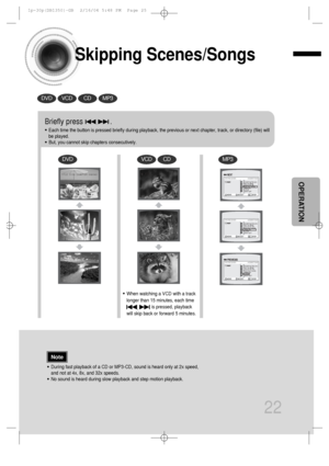 Page 23Skipping Scenes/Songs
22
DVDVCDCDMP3
DVDVCDCDMP3
Briefly press              .
•Each time the button is pressed briefly during playback, the previous or next chapter, track, or directory (file) will
be played.
•But, you cannot skip chapters consecutively.
•During fast playback of a CD or MP3-CD, sound is heard only at 2x speed,
and not at 4x, 8x, and 32x speeds.
•No sound is heard during slow playback and step motion playback.
•When watching a VCD with a track
longer than 15 minutes, each time      
is...