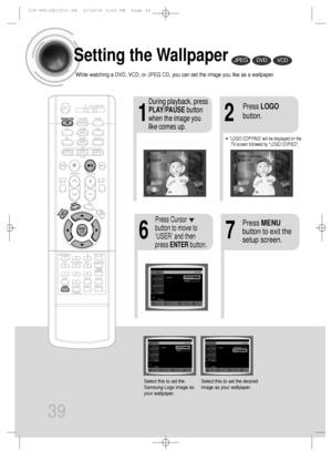 Page 4039
Setting the Wallpaper
While watching a DVD, VCD, or JPEG CD, you can set the image you like as a wallpaper.
•LOGO COPYING will be displayed on the
TV screen followed by LOGO COPIED.
21
76
During playback, press
PLAY/PAUSEbutton
when the image you
like comes up.Press LOGO
button.
DVDVCDJPEG
Press MENU
button to exit the
setup screen.Press Cursor
button to move to
‘USER’ and then
press ENTERbutton.
Select this to set the
Samsung Logo image as
your wallpaper.Select this to set the desired
image as your...