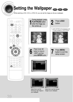 Page 4039
Setting the Wallpaper
While watching a DVD, VCD, or JPEG CD, you can set the image you like as a wallpaper.
•LOGO COPYING will be displayed on the
TV screen followed by LOGO COPIED.
21
76
During playback, press
PLAY/PAUSEbutton
when the image you
like comes up.Press LOGO
button.
DVDVCDJPEG
Press MENU
button to exit the
setup screen.Press Cursor
button to move to
‘USER’ and then
press ENTERbutton.
Select this to set the
Samsung Logo image as
your wallpaper.Select this to set the desired
image as your...