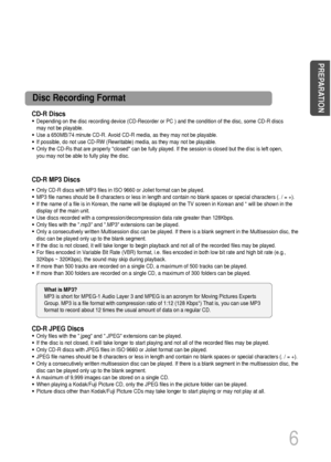 Page 7CD-R Discs
• Depending on the disc recording device (CD-Recorder or PC ) and the condition of the disc, some CD-R discs
may not be playable.
• Use a 650MB/74 minute CD-R. Avoid CD-R media, as they may not be playable.
• If possible, do not use CD-RW (Rewritable) media, as they may not be playable.
• Only the CD-Rs that are properly closed can be fully played. If the session is closed but the disc is left open,
you may not be able to fully play the disc.
CD-R JPEG Discs
• Only files with the .jpeg and...