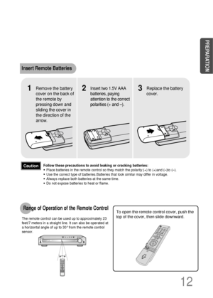 Page 13To open the remote control cover, push the
top of the cover, then slide downward.
12
Insert Remote Batteries
The remote control can be used up to approximately 23
feet/7 meters in a straight line. It can also be operated at
a horizontal angle of up to 30°from the remote control
sensor.
Range of Operation of the Remote Control 
Remove the battery
cover on the back of
the remote by
pressing down and
sliding the cover in
the direction of the
arrow.1Insert two 1.5V AAA
batteries, paying
attention to the...