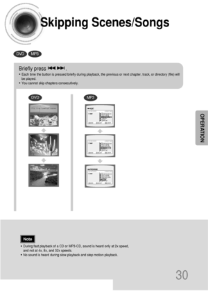 Page 31Skipping Scenes/Songs
30
DVDMP3
DVDMP3
Briefly press              .
•Each time the button is pressed briefly during playback, the previous or next chapter, track, or directory (file) will
be played.
•You cannot skip chapters consecutively.
•During fast playback of a CD or MP3-CD, sound is heard only at 2x speed,
and not at 4x, 8x, and 32x speeds.
•No sound is heard during slow playback and step motion playback.
TITLE  01/05  CHAPTER  002/040
TITLE  01/05  CHAPTER  004/040
Note
OPERATIONSomething like...