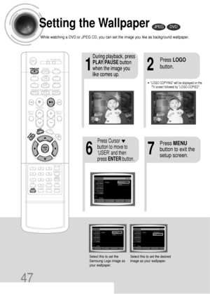 Page 4847
Setting the Wallpaper
While watching a DVD or JPEG CD, you can set the image you like as background wallpaper.
•LOGO COPYING will be displayed on the
TV screen followed by LOGO COPIED.
21
76
During playback, press
PLAY/PAUSEbutton
when the image you
like comes up.Press LOGO
button.
DVDJPEG
Press MENU
button to exit the
setup screen.Press Cursor
button to move to
‘USER’ and then
press ENTERbutton.
Select this to set the
Samsung Logo image as
your wallpaper.Select this to set the desired
image as your...