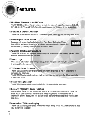 Page 6Features
5
Multi-Disc Playback & AM/FM Tuner
The HT-DB390 combines the convenience of multi-disc playback capability, including DVD, CD,
MP3-CD, CD-R/RW, and DVD-R/RW, with a sophisticated AM/FM tuner, all in a single player.
Super Digital Sound Master
Equipped with a new digital audio technology (Auto Sound Calibration, Magic
Sound Field, and Magic Headphone) developed in cooperation with DiMagic Co.,
Ltd. in Japan, youll enjoy a more lively and sensitive sound.
Built-in 5.1-Channel Amplifier
The...