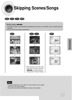 Page 23Skipping Scenes/Songs
22
DVDVCDCDMP3
DVDVCDCDMP3
Briefly press              .
•Each time the button is pressed briefly during playback, the previous or next chapter, track, or directory (file) will
be played.
•But, you cannot skip chapters consecutively.
•During fast playback of a CD or MP3-CD, sound is heard only at 2x speed,
and not at 4x, 8x, and 32x speeds.
•No sound is heard during slow playback and step motion playback.
•When watching a VCD with a track
longer than 15 minutes, each time      
is...