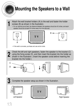 Page 14Mounting the Speakers to a Wall
1
Attach the wall bracket holders (A) to the wall and fasten the holder
screws (B) as shown in the illustration.
• For an optimal sound field, the distance between the speakers should be 40 inches, and each
speaker should be at least 20 inches away from the side wall.
2
Check the left and right speakers, fasten the speaker to the bracket (C)
using the fixing screw (D), and then insert the bracket into the holder as
shown in the illustration. (Insert the speaker cords...