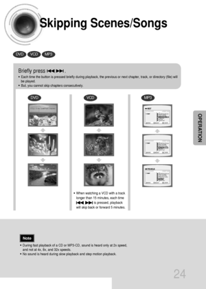 Page 25Skipping Scenes/Songs
24
DVDVCDMP3
DVDVCDMP3
Briefly press              .
•Each time the button is pressed briefly during playback, the previous or next chapter, track, or directory (file) will
be played.
•But, you cannot skip chapters consecutively.
•During fast playback of a CD or MP3-CD, sound is heard only at 2x speed,
and not at 4x, 8x, and 32x speeds.
•No sound is heard during slow playback and step motion playback.
•When watching a VCD with a track
longer than 15 minutes, each time      
is...