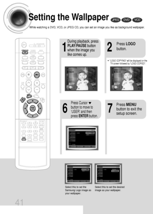 Page 4241
Setting the Wallpaper
While watching a DVD, VCD, or JPEG CD, you can set an image you like as background wallpaper.
•LOGO COPYING will be displayed on the
TV screen followed by LOGO COPIED.
21
76
During playback, press
PLAY/PAUSEbutton
when the image you
like comes up.Press LOGO
button.
DVDVCDJPEG
Press MENU
button to exit the
setup screen.Press Cursor
button to move to
‘USER’ and then
press ENTERbutton.
Select this to set the
Samsung Logo image as
your wallpaper.Select this to set the desired
image...