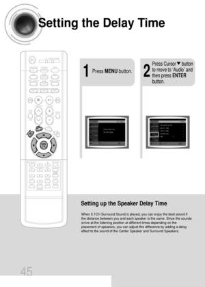 Page 46Setting the Delay Time
45
Setting up the Speaker Delay Time
When 5.1CH Surround Sound is played, you can enjoy the best sound if
the distance between you and each speaker is the same. Since the sounds
arrive at the listening position at different times depending on the
placement of speakers, you can adjust this difference by adding a delay
effect to the sound of the Center Speaker and Surround Speakers.
21Press MENUbutton.
Press Cursor     button
to move to ‘Audio’ and
then press ENTER
button....