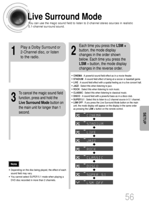 Page 57Live Surround Mode 
You can use the magic sound field to listen to 2-channel stereo sources in realistic
5.1-channel surround sound.
12
3
•CINEMA: A powerful sound field effect as in a movie theater.
•STADIUM: A sound field effect of being at a soccer or baseball game.
•LIVE: A sound field effect with a spatial feeling as in a live concert hall.
•JAZZ: Select this when listening to jazz.
•ROCK: Select this when listening to rock music.
•CLASSIC: Select this when listening to classical music.
•DISCO: A...