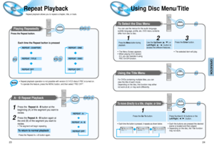Page 13Using Disc Menu/Title
24
OPERATION
Repeat Playback 
23
Playing Repeatedly 
Each time the Repeat button is pressed 
Repeat playback allows you to repeat a chapter, title, or track.
A↔B Repeat Playback 
Press the Repeat AB button again.
1
2
Repeat
A   B
Repeat
Title 
Press the Repeat button.
To Select the Disc Menu 
Press the Menu button during
playback.
1
Use the Up/Down ( /  ) or
Left/Right(      /      ) button to
access the different features.Press the Enter button.
2
• The selected item will play.•...