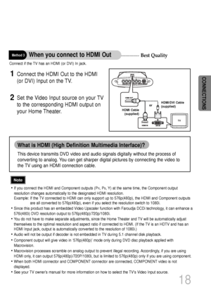 Page 19Best Quality
18
CONNECTIONS
Connect if the TV has an HDMI (or DVI) In jack.
Connect the HDMI Out to the HDMI 
(or DVI) Input on the TV. 1
Set the Video Input source on your TV
to the corresponding HDMI output on
your Home Theater.2
Method 3When you connect to HDMI Out
• If you connect the HDMI and Component outputs (PR, PB, Y) at the same time, the Component output
resolution changes automatically to the designated HDMI resolution.
Example: If the TV connected to HDMI can only support up to 576p(480p),...