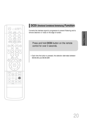 Page 21CONNECTIONS
20
Converts the interlace signal to progressive to prevent flickering and to
remove distortion or noise on the edge of screen.
DCDi (Directional Correlational Deinterlacing)Function
Press and hold DCDibutton on the remote
control for over 3 seconds.
•Each time the button is pressed, the selection alternates between
DCDi ONand DCDi OFF.
 1p~44p(DS1000)-GB  9/16/04 9:14 AM  Page 23
 