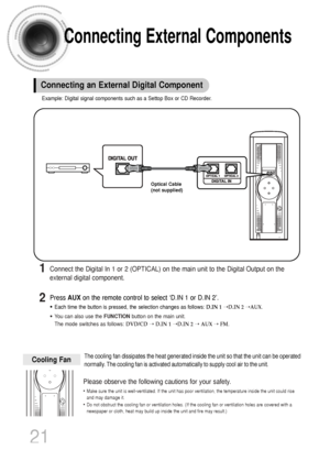 Page 22Connecting External Components
21
Example: Digital signal components such as a Settop Box or CD Recorder.
Connecting an External Digital Component
Optical Cable
(not supplied)
Press AUXon the remote control to select ‘D.IN 1 or D.IN 2’.
•Each time the button is pressed, the selection changes as follows: D.IN 1➝D.IN 2➝AUX.
•You can also use the FUNCTIONbutton on the main unit.
The mode switches as follows: DVD/CD➝ D.IN 1➝D.IN 2➝ AUX➝ FM.
Connect the Digital In 1 or 2 (OPTICAL) on the main unit to the...