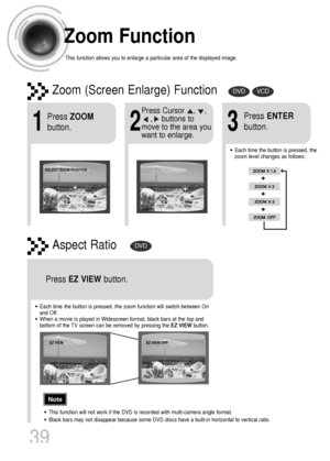 Page 40Zoom Function
This function allows you to enlarge a particular area of the displayed image.
Zoom (Screen Enlarge) FunctionDVDVCD
Aspect RatioDVD
2
Press Cursor    ,    ,     
,    buttons to
move to the area you
want to enlarge.
1
Press ZOOM
button.
•Each time the button is pressed, the
zoom level changes as follows:
3
Press ENTER
button.
Press EZ VIEWbutton.
•Each time the button is pressed, the zoom function will switch between On
and Off.
•When a movie is played in Widescreen format, black bars at the...