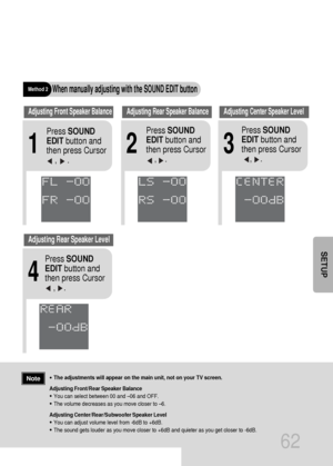 Page 63•The adjustments will appear on the main unit, not on your TV screen.
Adjusting Front/Rear Speaker Balance
•You can select between 00 and –06 and OFF.
•The volume decreases as you move closer to –6.
Adjusting Center/Rear/Subwoofer Speaker Level
•You can adjust volume level from -6dB to +6dB.
•The sound gets louder as you move closer to +6dB and quieter as you get closer to -6dB.
62
Note
SETUP
Method 2When manually adjusting with the SOUND EDIT button
21
Adjusting Front Speaker BalanceAdjusting Rear...