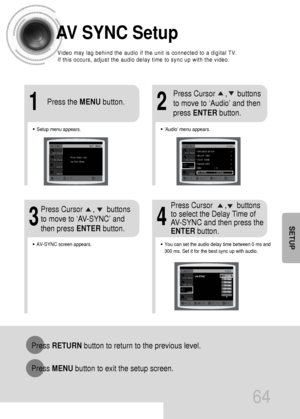 Page 6564
Press RETURNbutton to return to the previous level.
Press MENUbutton to exit the setup screen.
SETUP
AV SYNC Setup
•Audio menu appears.
21
•Setup menu appears.
•AV-SYNC screen appears.
3
Press Cursor     ,     buttons
to move to ‘Audio’ and then 
press ENTERbutton.
Press Cursor     ,      buttons
to move to ‘AV-SYNC’ and
then press ENTERbutton. Press the MENUbutton.
4
•You can set the audio delay time between 0 ms and
300 ms. Set it for the best sync up with audio.
Press Cursor      ,     buttons
to...