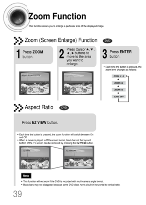 Page 40Zoom Function
This function allows you to enlarge a particular area of the displayed image.
Zoom (Screen Enlarge) FunctionDVD
Aspect RatioDVD
2
Press Cursor    ,    ,    
,    buttons to
move to the area
you want to
enlarge.
1
Press ZOOM
button.
•Each time the button is pressed, the
zoom level changes as follows:
3
Press ENTER
button.
Press EZ VIEWbutton.
•Each time the button is pressed, the zoom function will switch between On
and Off.
•When a movie is played in Widescreen format, black bars at the top...