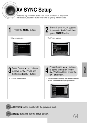 Page 6564
AV SYNC Setup
Press RETURNbutton to return to the previous level.
Press MENUbutton to exit the setup screen.
SETUP
•Audio menu appears.
21
•Setup menu appears.
•AV-SYNC screen appears.
3
Press Cursor     ,     buttons
to move to ‘Audio’ and then 
press ENTERbutton.
Press Cursor     ,      buttons
to move to ‘AV-SYNC’ and
then press ENTERbutton. Press the MENUbutton.
4
•You can set the audio delay time between 0 ms and
300 ms. Set it for the best sync up with audio.
Press Cursor      ,     buttons
to...