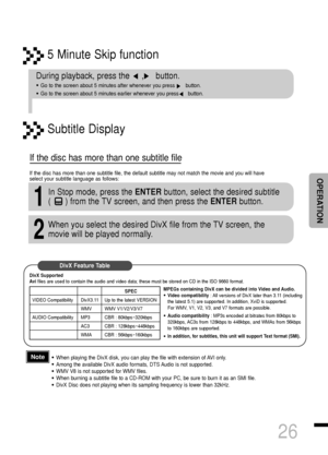 Page 275 Minute Skip function
26
•When playing the DivX disk, you can play the file with extension of AVI only. 
•Among the available DivX audio formats, DTS Audio is not supported.
•WMV V8 is not supported for WMV files.
•When burning a subtitle file to a CD-ROM with your PC, be sure to burn it as an SMI file.
•DivX Disc does not playing when its sampling frequency is lower than 32kHz.
During playback, press the     ,     button. 
•Go to the screen about 5 minutes after whenever you press       button. 
•Go to...