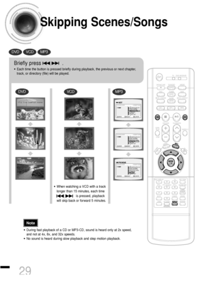 Page 30Skipping Scenes/Songs
DVDVCDMP3
DVDVCDMP3
Briefly press              .
•Each time the button is pressed briefly during playback, the previous or next chapter,
track, or directory (file) will be played.
•During fast playback of a CD or MP3-CD, sound is heard only at 2x speed,
and not at 4x, 8x, and 32x speeds.
•No sound is heard during slow playback and step motion playback.
•When watching a VCD with a track
longer than 15 minutes, each time     
is pressed, playback
will skip back or forward 5 minutes....