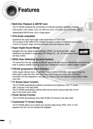 Page 4Features
3
Multi-Disc Playback & AM/FM Tuner
The HT-DS460 combines the convenience of multi-disc playback capability, including
DVD-AUDIO, DVD-VIDEO, VCD, CD, MP3-CD, DivX, CD-R/RW, and DVD-R/RW, with a
sophisticated AM/FM tuner, all in a single player.
Power Saving Function
The HT-DS460 automatically shuts itself off after 20 minutes in the stop mode.
TV Screen Saver Function
The HT-DS460 automatically brightens and darkens the brightness of the TV screen
after 3 minutes in the stop mode.
The HT-DS460...