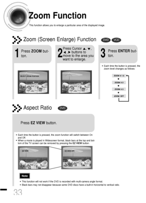 Page 34Zoom Function
This function allows you to enlarge a particular area of the displayed image.
Zoom (Screen Enlarge) FunctionDVDVCD
Aspect RatioDVD
2
Press Cursor    ,    ,     
,    buttons to
move to the area you
want to enlarge.
1
Press ZOOMbut-
ton.
•Each time the button is pressed, the
zoom level changes as follows:
3
Press ENTERbut-
ton.
Press EZ VIEWbutton.
•Each time the button is pressed, the zoom function will switch between On
and Off.
•When a movie is played in Widescreen format, black bars at...