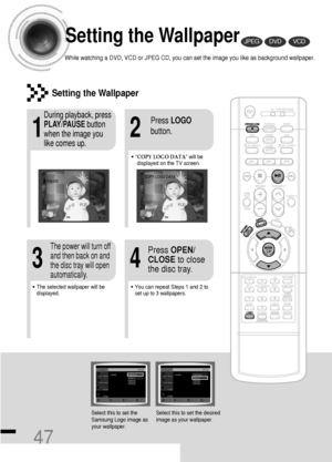 Page 4847
Setting the Wallpaper
While watching a DVD, VCD or JPEG CD, you can set the image you like as background wallpaper.
DVDVCDJPEG
•“COPY LOGO DATA” will be
displayed on the TV screen.
•The selected wallpaper will be
displayed.•You can repeat Steps 1 and 2 to
set up to 3 wallpapers.
21
43
During playback, press
PLAY/PAUSEbutton
when the image you
like comes up.Press LOGO
button.
Press OPEN/
CLOSEto close
the disc tray.The power will turn off
and then back on and
the disc tray will open
automatically....