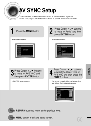 Page 5150
AV SYNC Setup
Press RETURNbutton to return to the previous level.
Press MENUbutton to exit the setup screen.
•Audio menu appears.
21
•Setup menu appears.
•AV-SYNC screen appears.
3
Press Cursor     ,     buttons
to move to ‘Audio’ and then 
press ENTERbutton.
Press Cursor     ,      buttons
to move to ‘AV-SYNC’ and
then press ENTERbutton. Press the MENUbutton.
4
•You can set the audio delay time between 0 ms
and 300 ms. Set it to the optimal status.
Press Cursor      ,     buttons
to select the Delay...