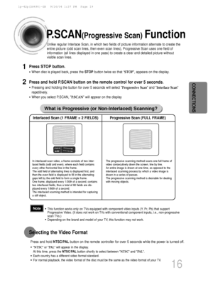 Page 17CONNECTIONS
16
P.SCAN(Progressive Scan) Function
Unlike regular Interlace Scan, in which two fields of picture informatio\
n alternate to create the
entire picture (odd scan lines, then even scan lines), Progressive Sca\
n uses one field of
information (all lines displayed in one pass) to create a clear and de\
tailed picture without
visible scan lines. 
Press STOP button.
•When disc is played back, press the  STOPbutton twice so that “ STOP”, appears on the display.
Press and hold P.SCAN button on the...