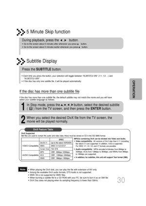 Page 315 Minute Skip function
30
•When playing the DivX disk, you can play the file with extension of AVI only. 
•Among the available DivX audio formats, DTS Audio is not supported.
•WMV V8 is not supported for WMV files.
•When burning a subtitle file to a CD-ROM with your PC, be sure to burn i\
t as an SMI file.
•DivX Disc does not playing when its sampling frequency is lower than 32k\
Hz.
During playback, press the     ,     button. 
•Go to the screen about 5 minutes after whenever you press       button. \...