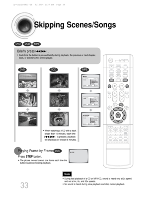 Page 34Skipping Scenes/Songs
DVDVCDMP3
DVD
DVDVCDMP3
Briefly press              .
•Each time the button is pressed briefly during playback, the previous or\
 next chapter,
track, or directory (file) will be played.
•During fast playback of a CD or MP3-CD, sound is heard only at 2x speed,\
and not at 4x, 8x, and 32x speeds.
•No sound is heard during slow playback and step motion playback.
•The picture moves forward one frame each time the
button is pressed during playback.
Playing Frame by Frame
Press  STEP...