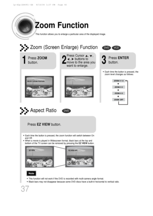 Page 38Zoom Function
This function allows you to enlarge a particular area of the displayed i\
mage.
Zoom (Screen Enlarge) FunctionDVDVCD
Aspect RatioDVD
2
Press Cursor    ,    ,     ,    buttons to
move to the area you
want to enlarge.
1
Press  ZOOM
button.
•Each time the button is pressed, the
zoom level changes as follows:
3
Press  ENTER
button.
Press  EZ VIEW button.
•Each time the button is pressed, the zoom function will switch between O\
n
and Off.
•When a movie is played in Widescreen format, black bars...