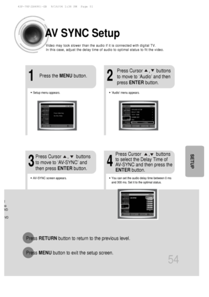 Page 5554
SETUP
:
eoVD
DVD
AV  SYNC Setup
Press  RETURN button to return to the previous level.
Press  MENU button to exit the setup screen.
•Audio menu appears.
21
•Setup menu appears.
•AV-SYNC screen appears.
3
Press Cursor     ,     buttons
to move to ‘Audio’ and then 
press ENTER button.
Press Cursor     ,      buttons
to move to ‘AV-SYNC’ and
then press  ENTERbutton.
Press the 
MENUbutton.
4
•You can set the audio delay time between 0 ms
and 300 ms. Set it to the optimal status.
Press Cursor      ,...