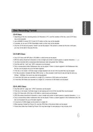 Page 7CD-R Discs
• Depending on the disc recording device (CD-Recorder or PC ) and the co\
ndition of the disc, some CD-R discs
may not be playable.
• Use a 650MB/74 minute CD-R. Avoid CD-R media, as they may not be playable.
• If possible, do not use CD-RW (Rewritable) media, as they may not be playable.
• Only the CD-Rs that are properly closed can be fully played. If the se\
ssion is closed but the disc is left open,
you may not be able to fully play the disc.
CD-R JPEG Discs
• Only files with the .jpeg and...